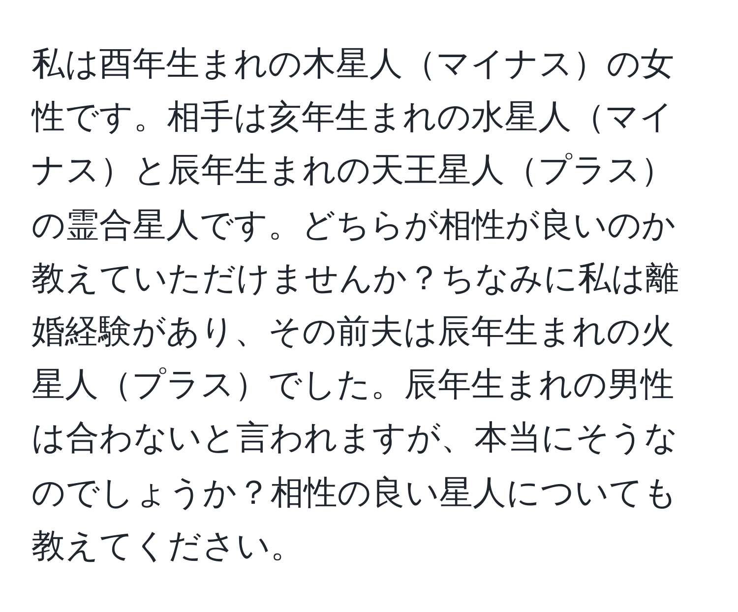 私は酉年生まれの木星人マイナスの女性です。相手は亥年生まれの水星人マイナスと辰年生まれの天王星人プラスの霊合星人です。どちらが相性が良いのか教えていただけませんか？ちなみに私は離婚経験があり、その前夫は辰年生まれの火星人プラスでした。辰年生まれの男性は合わないと言われますが、本当にそうなのでしょうか？相性の良い星人についても教えてください。