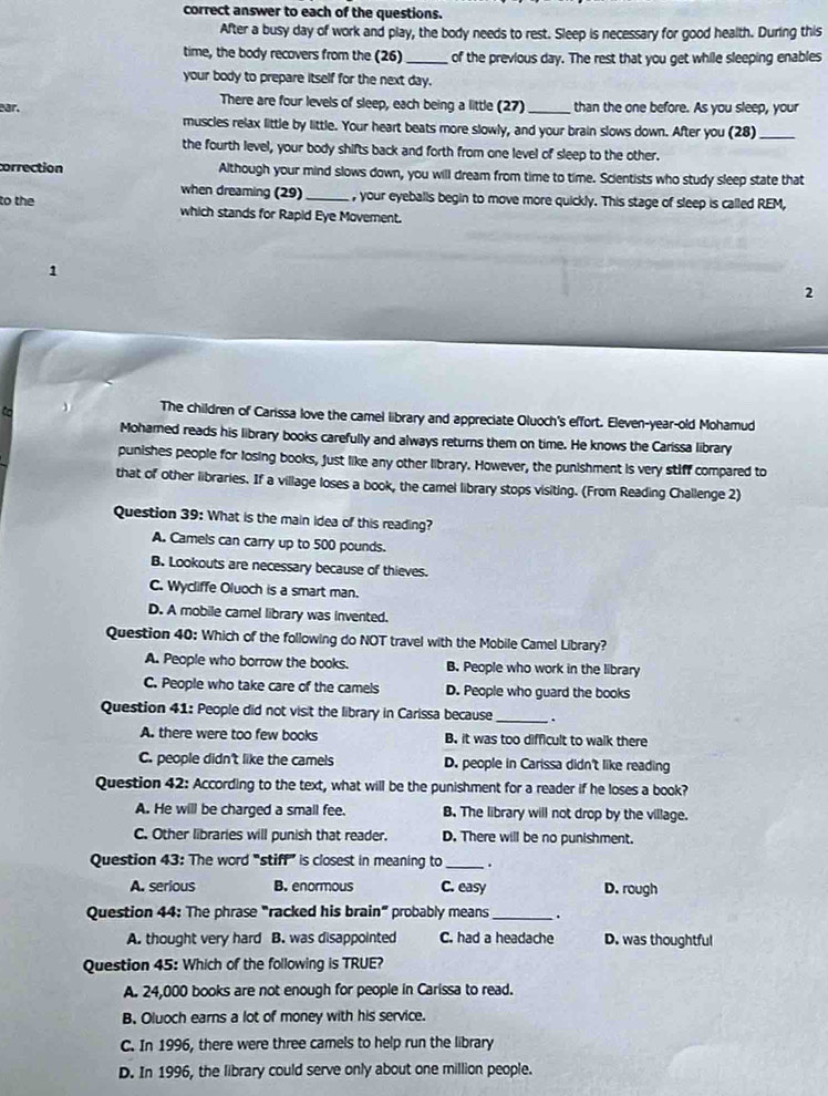 correct answer to each of the questions.
After a busy day of work and play, the body needs to rest. Sleep is necessary for good health. During this
time, the body recovers from the (26)_  of the previous day. The rest that you get while sleeping enables
your body to prepare itself for the next day.
There are four levels of sleep, each being a little (27)
ar. _than the one before. As you sleep, your
muscles relax little by little. Your heart beats more slowly, and your brain slows down. After you (28)_
the fourth level, your body shifts back and forth from one level of sleep to the other.
correction Although your mind slows down, you will dream from time to time. Scientists who study sleep state that
when dreaming (29) _, your eyeballs begin to move more quickly. This stage of sleep is called REM,
to the
which stands for Rapid Eye Movement.
1
2
Co
The children of Carissa love the camel library and appreciate Oluoch's effort. Eleven-year-old Mohamud
Mohamed reads his library books carefully and always returns them on time. He knows the Carissa library
punishes people for losing books, just like any other library. However, the punishment is very stiff compared to
that of other libraries. If a village loses a book, the camel library stops visiting. (From Reading Challenge 2)
Question 39: What is the main idea of this reading?
A. Camels can carry up to 500 pounds.
B. Lookouts are necessary because of thieves.
C. Wycliffe Oluoch is a smart man.
D. A mobile camel library was invented.
Question 40: Which of the following do NOT travel with the Mobile Camel Library?
A. People who borrow the books. B. People who work in the library
C. People who take care of the camels D. People who guard the books
Question 41: People did not visit the library in Carissa because _.
A. there were too few books B. it was too difficult to walk there
C. people didn't like the camels D. people in Carissa didn't like reading
Question 42: According to the text, what will be the punishment for a reader if he loses a book?
A. He will be charged a small fee. B. The library will not drop by the village.
C. Other libraries will punish that reader. D. There will be no punishment.
Question 43: The word “stiff” is closest in meaning to _.
A. serious B. enormous C. easy D. rough
Question 44: The phrase "racked his brain" probably means_ .
A. thought very hard B. was disappointed C. had a headache D. was thoughtful
Question 45: Which of the following is TRUE?
A. 24,000 books are not enough for people in Carissa to read.
B. Oluoch earns a lot of money with his service.
C. In 1996, there were three camels to help run the library
D. In 1996, the library could serve only about one million people.