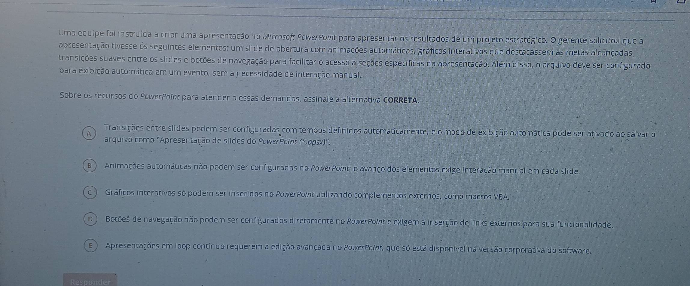 Uma equipe foi instruída a criar uma apresentação no Microsoft PowerPoint para apresentar os resultados de um projeto estratégico. O gerente solicitou que a
apresentação tivesse os seguintes elementos: um slide de abertura com animações automáticas, gráficos interativos que destacassem as metas alcançadas,
transições suaves entre os slides e botões de navegação para facilitar o acesso a seções específicas da apresentação. Além disso, o arquivo deve ser configurado
para exibição automática em um evento, sem a necessidade de interação manual.
Sobre os recursos do PowerPoint para atender a essas demandas, assinale a alternativa CORRETA.
A
Transições entre slides podem ser configuradas com tempos definidos automaticamente, e o modo de exibição automática pode ser ativado ao salvar o
arquivo como "Apresentação de slides do PowerPoint (*.ppsx)'.
B ) Animações automáticas não podem ser configuradas no PowerPoint; o avanço dos elementos exige interação manual em cada slide.
c ) Gráficos interativos só podem ser inseridos no PowerPoint utilizando complementos externos, como macros VBA.
D ) Botõeš de navegação não podem ser configurados diretamente no PowerPoint e exigem a inserção de links externos para sua funcionalidade
E ) Apresentações em loop contínuo requerem a edição avançada no PowerPoint, que só está disponível na versão corporativa do software.
Responder