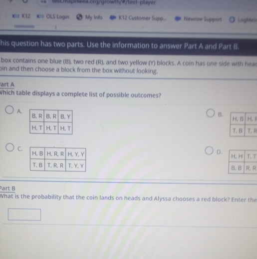 Ki2 K12 K2 OLS Login My info K12 Customer Supp... Newrow Support LogMe
1
his question has two parts. Use the information to answer Part A and Part B.
box contains one blue (B), two red (R), and two yellow (Y) blocks. A coin has one side with hea
bin and then choose a block from the box without looking.
art A
Which table displays a complete list of possible outcomes?
A.
B. 1
R
C.
D.T

art B
What is the probability that the coin lands on heads and Alyssa chooses a red block? Enter the