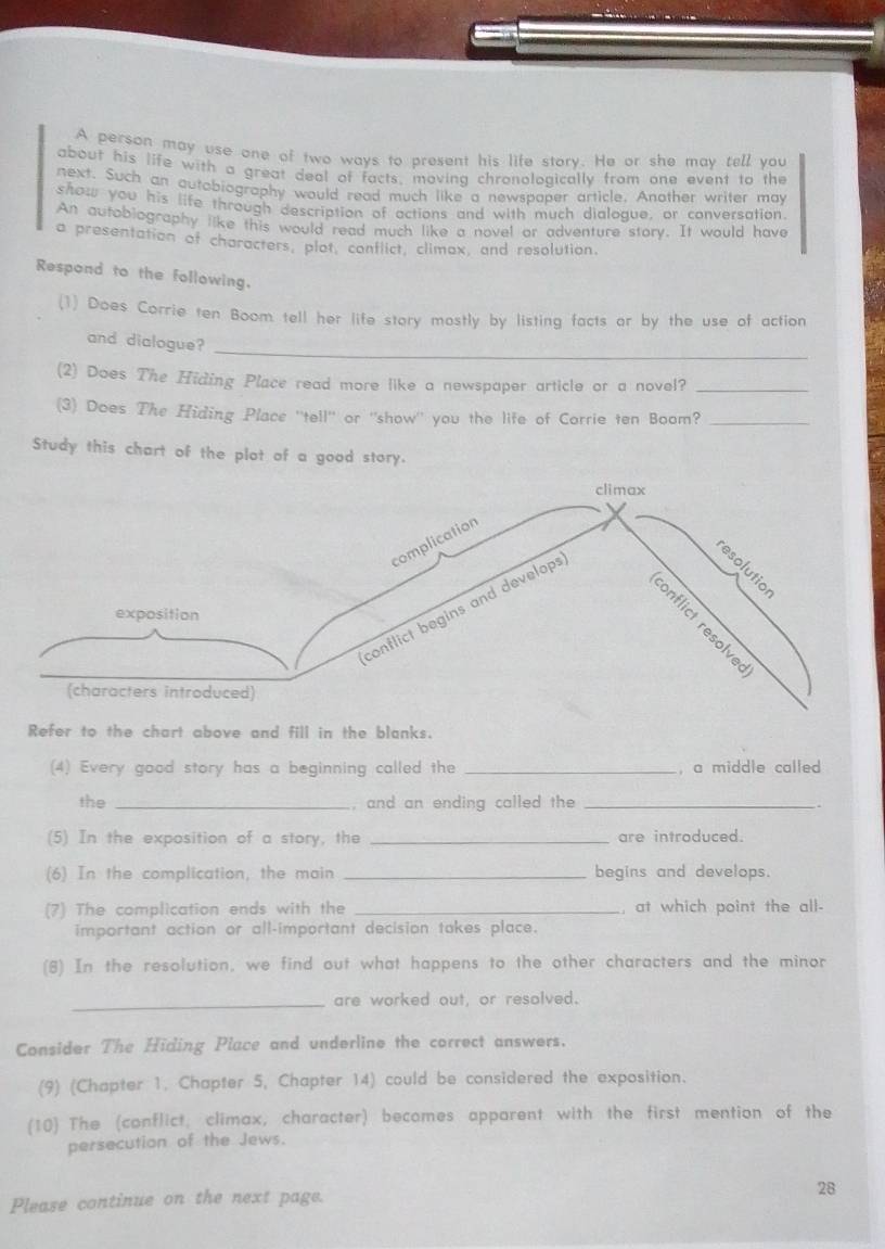 A person may use one of two ways to present his life story. He or she mav tell you 
about his life with a great deal of facts, moving chronolonically from one event to the 
next. Such an autobiography would read much like a newspaper article. Another writer may 
show you his life through description of actions and with much dialogue, or conversation. 
An autobiography like this would read much like a novel or adventure story. It would have 
a presentation of characters, plot, conflict, climax, and resolution. 
Respond to the following. 
(1) Does Corrie ten Boom tell her life story mostly by listing facts or by the use of action 
and dialogue? 
_ 
(2) Does The Hiding Place read more like a newspaper article or a novel?_ 
(3) Does The Hiding Place ''tell' or ''show'' you the life of Corrie ten Boom?_ 
Study this chart of the plot of a good story. 
Refer to the chart above and fill in the blanks. 
(4) Every good story has a beginning called the _, a middle called 
the _, and an ending called the_ 
(5) In the exposition of a story, the _are introduced. 
(6) In the complication, the main _begins and develops. 
(7) The complication ends with the _, at which point the all- 
important action or all-important decision takes place. 
(8) In the resolution, we find out what happens to the other characters and the minor 
_are worked out, or resolved. 
Consider The Hiding Place and underline the correct answers. 
(9) (Chapter 1. Chapter 5, Chapter 14) could be considered the exposition. 
(10) The (conflict, climax, character) becomes apparent with the first mention of the 
persecution of the Jews. 
Please continue on the next page. 
28