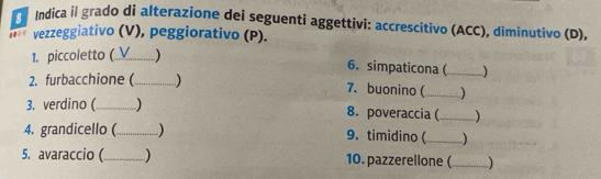 Indica il grado di alterazione dei seguenti aggettivi: accrescitivo (ACC), diminutivo (D), 
* ** vezzeggiativo (V), peggiorativo (P). 
1. piccoletto (_ V ) 
6. simpaticona (_ 
2. furbacchione (_ 
7. buonino ( _) 
3. verdino (_ 8. poveraccia ( _ 
4. grandicello (_ 9. timidino (_ ) 
5. avaraccio (_ 10. pazzerellone (_ 1