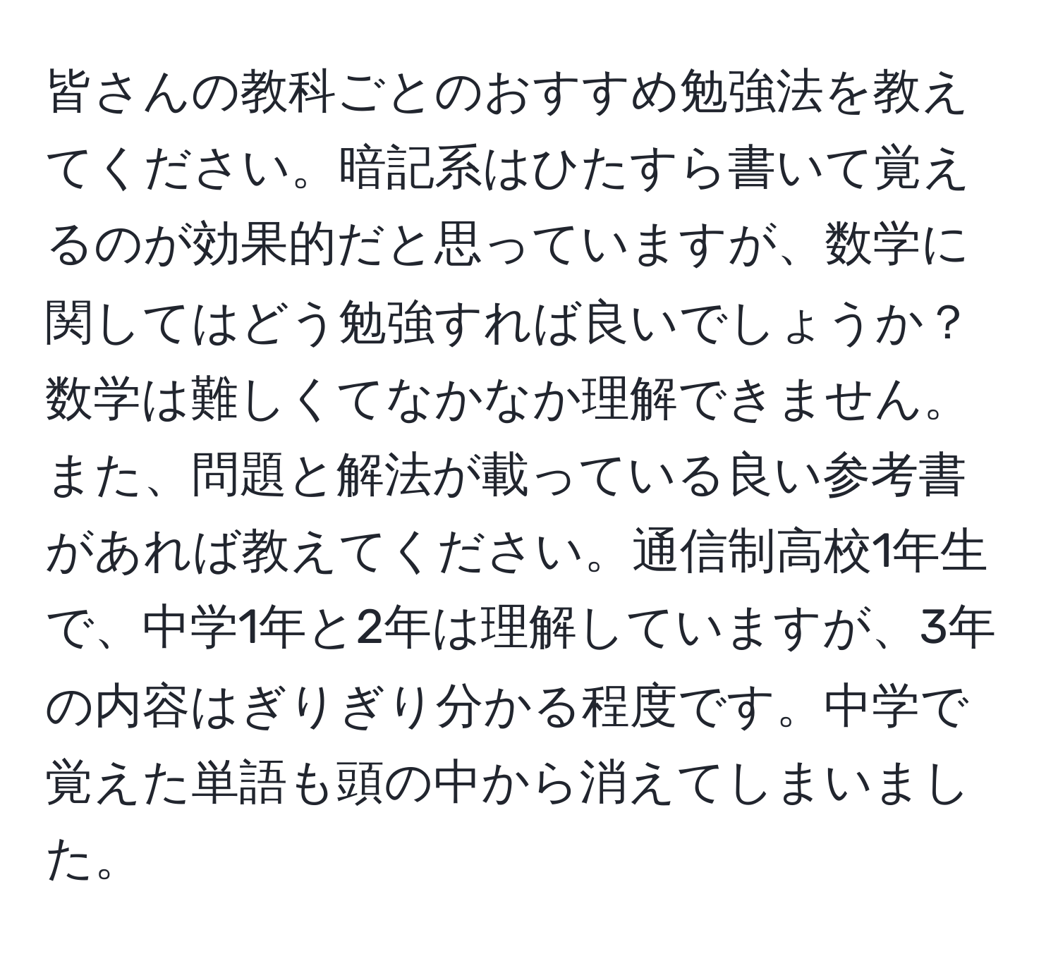 皆さんの教科ごとのおすすめ勉強法を教えてください。暗記系はひたすら書いて覚えるのが効果的だと思っていますが、数学に関してはどう勉強すれば良いでしょうか？数学は難しくてなかなか理解できません。また、問題と解法が載っている良い参考書があれば教えてください。通信制高校1年生で、中学1年と2年は理解していますが、3年の内容はぎりぎり分かる程度です。中学で覚えた単語も頭の中から消えてしまいました。