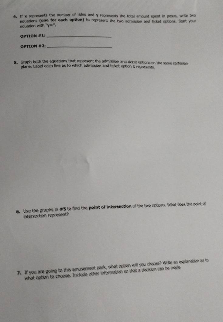 If x represents the number of rides and y represents the total amount spent in pesos, write two 
equations (one for each option) to represent the two admission and ticket options. Start your 
equation with "y=". 
OPTION #1:_ 
OPTION #2:_ 
5. Graph both the equations that represent the admission and ticket options on the same cartesian 
plane. Label each line as to which admission and ticket option it represents. 
6. Use the graphs in #5 to find the point of intersection of the two options. What does the point of 
intersection represent? 
7. If you are going to this amusement park, what option will you choose? Write an explanation as to 
what option to choose. Include other information so that a decision can be made