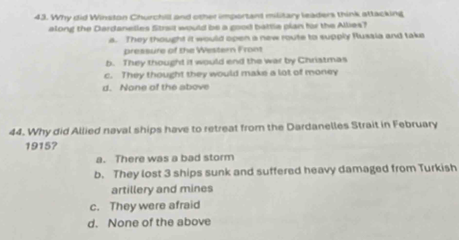 Why did Winston Churchill and other important military leaders think attacking
along the Dardanelles Strat would be a good battle pian for the Allies?
s. They thought it would open a new route to supply Russia and take
pressure of the Western Front
b. They thought it would end the war by Chriatmas
c. They thought they would make a lot of money
d. None of the above
44. Why did Allied naval ships have to retreat from the Dardanelles Strait in February
1915?
a. There was a bad storm
b. They lost 3 ships sunk and suffered heavy damaged from Turkish
artillery and mines
c. They were afraid
d. None of the above