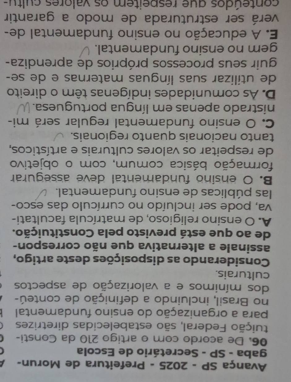 Avança SP - 2025 - Prefeitura de Morun-
gaba - SP - Secretário de Escola
06. De acordo com o artigo 210 da Consti-
fuição Federal, são estabelecidas diretrizes
para a organização do ensino fundamental
no Brasil, incluindo a definição de conteú-
dos mínimos e a valorização de aspectos
culturais.
Considerando as disposições deste artigo,
assinale a alternativa que não correspon-
de ao que está previsto pela Constituição.
A. O ensino religioso, de matrícula facultati-
va, pode ser incluído no currículo das esco-
las públicas de ensino fundamental.
B. O ensino fundamental deve assegurar
formação básica comum, com o objetivo
de respeitar os valores culturais e artísticos,
tanto nacionais quanto regionais.
C. O ensino fundamental regular será mi-
nistrado apenas em língua portuguesa.
D. As comunidades indígenas têm o direito
de utilizar suas línguas maternas e de se-
guir seus processos próprios de aprendiza-
gem no ensino fundamental.
E. A educação no ensino fundamental de-
verá ser estruturada de modo a garantir
conteúdos que respeitem os valores cultu-
