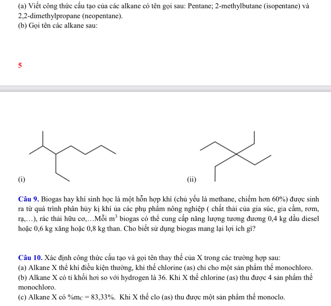 Viết công thức cấu tạo của các alkane có tên gọi sau: Pentane; 2 -methylbutane (isopentane) và
2,2 -dimethylpropane (neopentane). 
(b) Gọi tên các alkane sau: 
5 
(i)( 
Câu 9. Biogas hay khí sinh học là một hỗn hợp khí (chủ yếu là methane, chiếm hơn 60%) được sinh 
ra từ quá trình phân hủy kị khí ủa các phụ phẩm nông nghiệp ( chất thải của gia súc, gia cầm, rơm, 
rạ,…), rác thải hữu cơ,…Mỗi m^3 biogas có thể cung cấp năng lượng tương đương 0,4 kg dầu diesel 
hoặc 0,6 kg xăng hoặc 0,8 kg than. Cho biết sử dụng biogas mang lại lợi ích gì? 
Câu 10. Xác định công thức cấu tạo và gọi tên thay thế của X trong các trường hợp sau: 
(a) Alkane X thể khí điều kiện thường, khi thế chlorine (as) chỉ cho một sản phẩm thế monochloro. 
(b) Alkane X có tỉ khối hơi so với hydrogen là 36. Khi X thế chlorine (as) thu được 4 sản phẩm thế 
monochloro. 
(c) Alkane X có % m_C=83,33%. Khi X thế clo (as) thu được một sản phẩm thế monoclo.