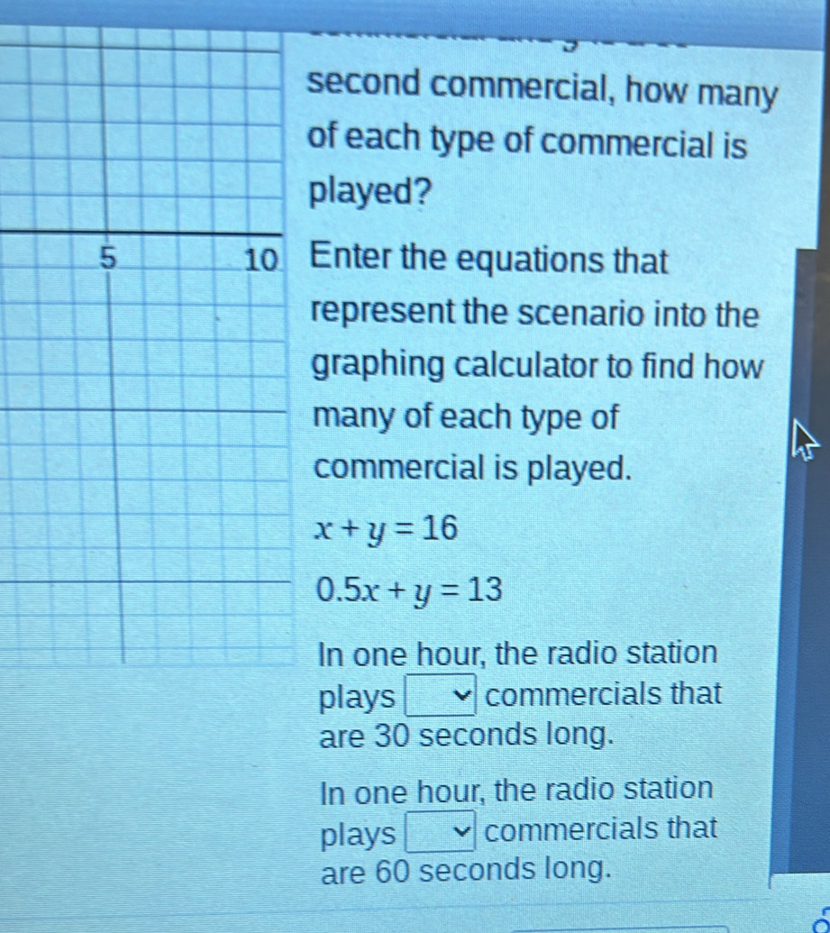 second commercial, how many
of each type of commercial is
played?
Enter the equations that
represent the scenario into the
graphing calculator to find how
many of each type of
commercial is played.
x+y=16
0.5x+y=13
In one hour, the radio station
plays □ commercials that
are 30 seconds long.
In one hour, the radio station
plays □ commercials that
are 60 seconds long.