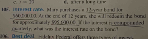 C. r=20 d. after a long time
105. Interest rate. Mary purchases a 12-year bond for
$60,000.00. At the end of 12 years, she will redeem the bond
for approximately $95,600.00. If the interest is compounded
quarterly, what was the interest rate on the bond?
106. Best deal. Fidelity Federal offers three types of invest-