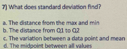 What does standard deviation find?
a. The distance from the max and min
b. The distance from Q1 to Q2
c. The variation between a data point and mean
d. The midpoint between all values