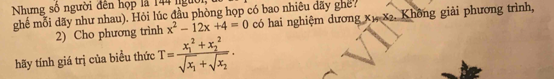 Nhưng số người đến họp là 144 lgừ 
ghế mỗi dãy như nhau). Hỏi lúc đầu phòng họp có bao nhiêu dãy ghế? có hai nghiệm dương x1, x2. Không giải phương trình, 
2) Cho phương trình x^2-12x+4=0
hãy tính giá trị của biểu thức T=frac (x_1)^2+x_2^2sqrt(x_1)+sqrt(x_2).