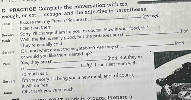 PRACTICE Complete the conversation with too, 
enough, or not ... enough, and the adjective in parentheses. 
Jana: Excuse me, my French fries are (1)_ (greasy). 
I can’t eat them. 
Server: Sorry. I'll change them for you, of course. How is your food, sir? (hot). 
Paul: Well, the fish is really good, but the potatoes are (2) 
They're actually cold. 
_(hot) 
Server: OK, and what about the vegetables? Are they (3) 
or would you like them heated up? 
Paul: Yes, they are (4) _(hot). But they're 
_(sa/ty). I can’t eat them with 
(5) 
so much salt. 
Server: I'm very sorry. I'll bring you a new meal, and, of course, 
it will be free! 
Jana: Oh, thank you very much. 
r Work in groups. Prepare a