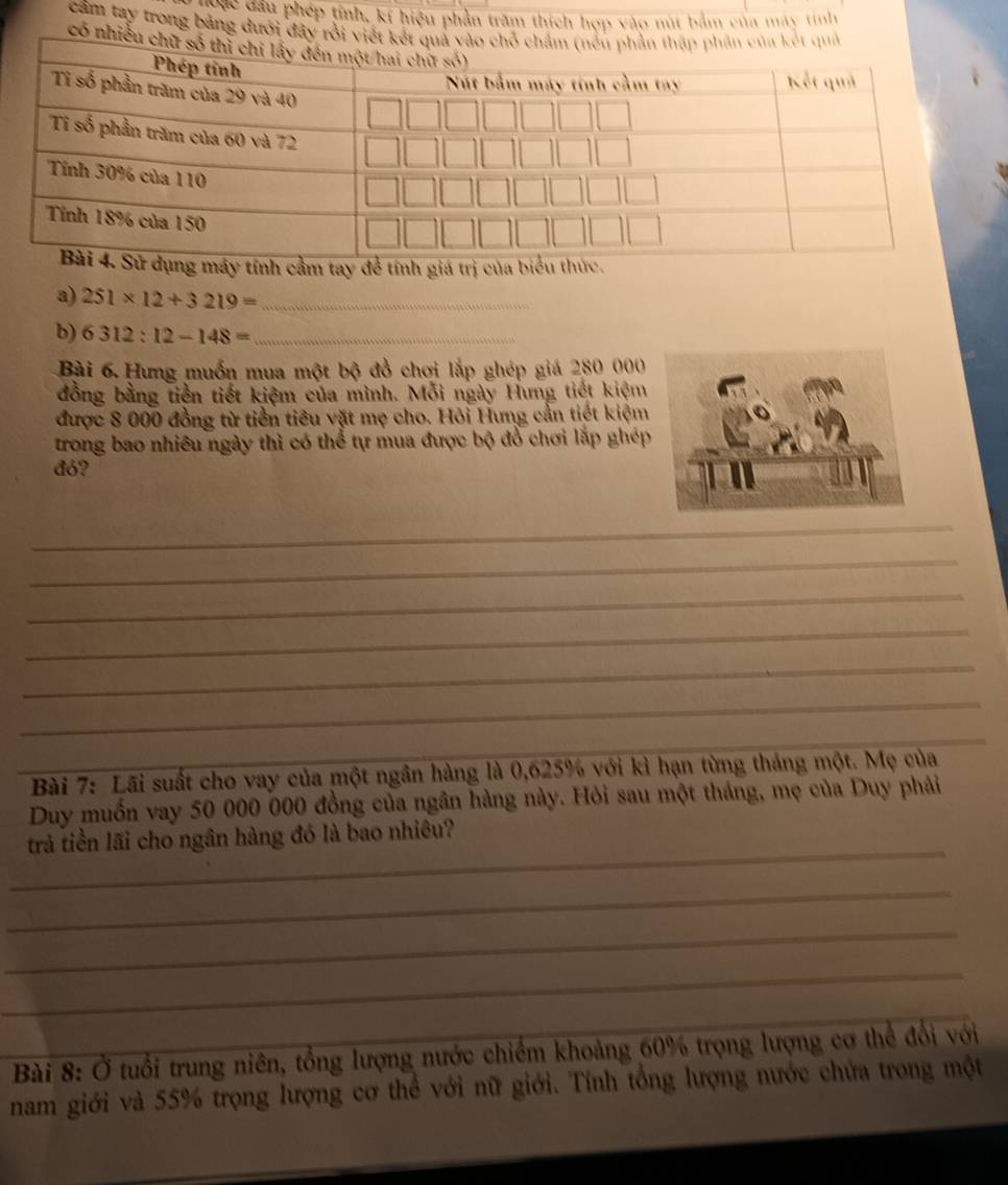 danc dầu phép tính, kí hiệu phần trăm thích hợp vào nút bảm của máy tính 
cầm tay trong bảng dưới đây rồi viết kế 
có nhiều c 
cầm tay để tính giá trị của. 
a) 251* 12+3219= _ 
b) 6312:12-148= _ 
Bài 6 Hưng muốn mua một bộ đồ chơi lắp ghép giá 280 000
đồng bằng tiền tiết kiệm của mình. Mỗi ngày Hưng tiết kiệm 
được 8 000 đồng từ tiền tiêu vật mẹ cho. Hỏi Hưng cần tiết kiệm 
trong bao nhiêu ngày thì có thể tự mua được bộ đồ chơi lắp ghép 
đó? 
_ 
_ 
_ 
_ 
_ 
_ 
_ Bài 7: Lãi suất cho vay của một ngân hàng là 0,625% với kỉ hạn từng tháng một. Mẹ của 
Duy muốn vay 50 000 000 đồng của ngân hàng này. Hỏi sau một tháng, mẹ của Duy phải 
_ 
trả tiền lãi cho ngân hàng đó là bao nhiêu? 
_ 
_ 
_ 
__ 
_ Bài 8: Ở tuổi trung niên, tổng lượng nước chiếm khoảng 60% trọng lượng cơ thể đổi với 
nam giới và 55% trọng lượng cơ thể với nữ giới. Tính tổng lượng nước chứa trong một