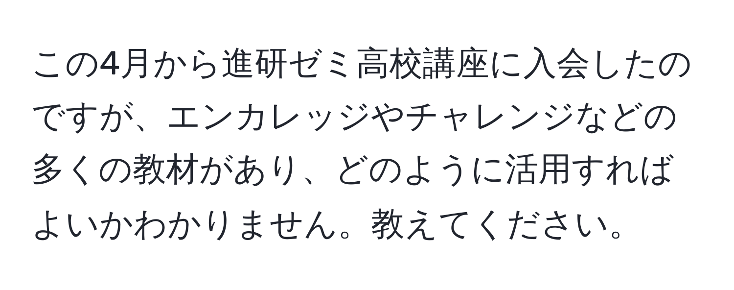 この4月から進研ゼミ高校講座に入会したのですが、エンカレッジやチャレンジなどの多くの教材があり、どのように活用すればよいかわかりません。教えてください。