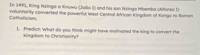 In 1491, King Nzinga a Knuwu (João I) and his son Nzinga Mbemba (Alfonso I) 
voluntarily converted the powerful West Central African Kingdom of Kongo to Roman 
Catholicism. 
1. Predict: What do you think might have motivated the king to convert the 
kingdom to Christianity?