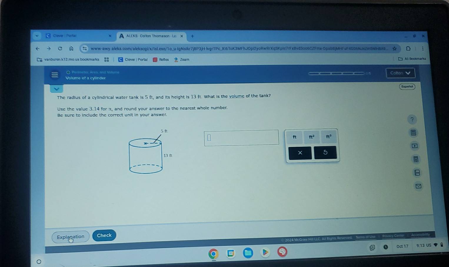 Clever | Portal ALEKS - Colton Thomason - Le 
www-awy.aleks.com/alekscgi/x/Isl.exe/1o_u-IgNsIkr7j8P3jH-lvgrTPc_XI6ToK3MFhJOpi2yoRwRrXqSKpIe7rFxBvd3co6CZFmx-OpabBjMHFuF4G06NJxZm5NlHBA9_ 
vanburen.k12.mo.us bookmarks Ciever | Portal Refex Zeam All Bookmarks 
( Perlmeter Area, and Volume _____ Colton 
Volume of a cylinder 
Españo 
The radius of a cylindrical water tank is 5 ft, and its height is 13 ft. What is the volume of the tank? 
Use the value 3.14 for π, and round your answer to the nearest whole number. 
Be sure to include the correct unit in your answer. 
? 
ft ft^2 ft^3
D 
5 
Explanation Check 
2924 McGra H 
Oct 17 9:13 US