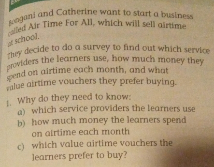 Bongani and Catherine want to start a business 
at school. called Air Time For All, which will sell airtime 
They decide to do a survey to find out which service 
providers the learners use, how much money they 
spend on airtime each month, and what 
value airtime vouchers they prefer buying. 
1. Why do they need to know: 
a) which service providers the learners use 
b) how much money the learners spend 
on airtime each month
c) which value airtime vouchers the 
learners prefer to buy?