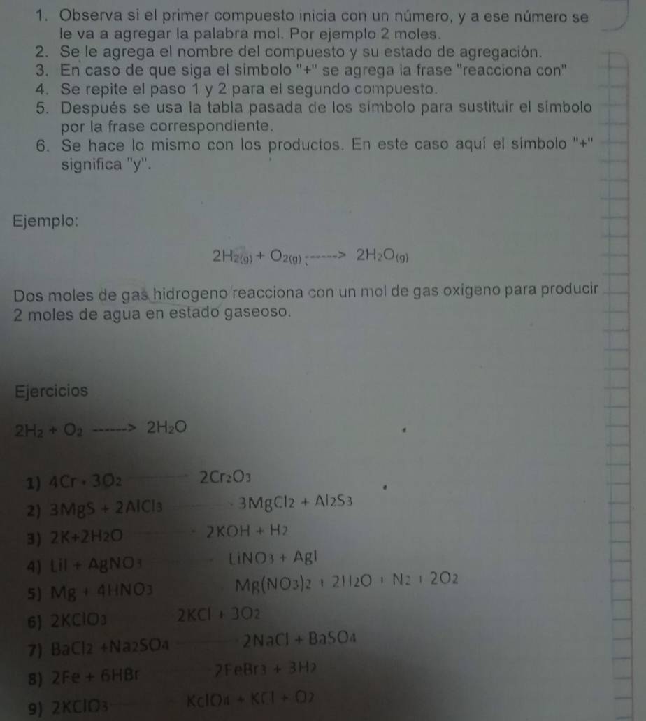 Observa si el primer compuesto inicia con un número, y a ese número se
le va a agregar la palabra mol. Por ejemplo 2 moles.
2. Se le agrega el nombre del compuesto y su estado de agregación.
3. En caso de que siga el simbolo ''+'' se agrega la frase ''reacciona con'
4. Se repite el paso 1 y 2 para el segundo compuesto.
5. Después se usa la tabla pasada de los símbolo para sustituir el símbolo
por la frase correspondiente.
6. Se hace lo mismo con los productos. En este caso aqui el simbolo ''+''
significa 'y'.
Ejemplo:
2H_2(g)+O_2(g)_5----->2H_2O_(g)
Dos moles de gas hidrogeno reacciona con un mol de gas oxigeno para producir
2 moles de agua en estado gaseoso.
Ejercicios
2H_2+O_2to 2H_2O
1) 4Cr· 3O_2 2Cr_2O_3
2) 3MgS+2AlCl_3 3MgCl_2+Al_2S_3
3) 2K+2H_2O - -2KOH+H_2
4) Lil+AgNO_3 (-3,4) LiNO_3+AgI
5) Mg+4HNO_3
Mg(NO_3)_2+2H_2O+N_2+2O_2
6) 2KClO_3 2KCl+3O_2
7) BaCl_2+Na_2SO_4 2NaCl+BaSO_4
8) 2Fe+6HBr 2FeBr3+3H2
9) 2KClO_3 KClO_4+KCl+O_2