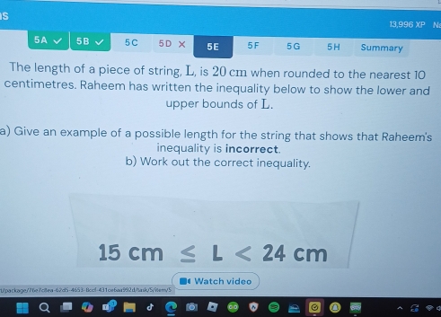 13,996 overline AD N: 
5A 5B 5C 5D × 5E 5F 5G 5H Summary 
The length of a piece of string, L, is 20 cm when rounded to the nearest 10
centimetres. Raheem has written the inequality below to show the lower and 
upper bounds of L. 
a) Give an example of a possible length for the string that shows that Raheem's 
inequality is incorrect. 
b) Work out the correct inequality.
15cm≤ L<24cm</tex> 
Watch video 
/t/package/? be7ciea-62d5-465 3 - Bccif -431ce6aa992 d/tank/5/iter/ 5