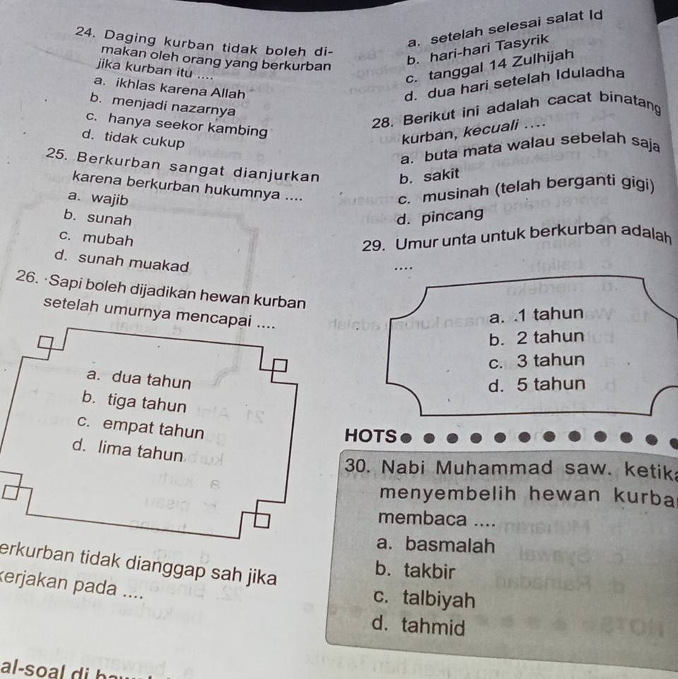 a. setelah selesai salat Id
24. Daging kurban tidak boleh di-
makan oleh orang yang berkurban
b. hari-hari Tasyrik
jika kurban itu ....
c. tanggal 14 Zulhijah
a. ikhlas karena Allah
d. dua hari setelah Iduladha
b. menjadi nazarnya
28. Berikut ini adalah cacat binatang
c. hanya seekor kambing
d. tidak cukup
kurban, kecuali ....
a. buta mata walau sebelah saja
25. Berkurban sangat dianjurkan
b. sakit
karena berkurban hukumnya ....
a. wajib
c. musinah (telah berganti gigi)
b. sunah d. pincang
c. mubah
29. Umur unta untuk berkurban adalah
d. sunah muakad
.
26. ·Sapi boleh dijadikan hewan kurban
setelah umurnya mencapai ....
a. . 1 tahun
b. 2 tahun
c. 3 tahun
d. 5 tahun
HOTS
30. Nabi Muhammad saw. ketik
menyembelih hewan kurba
membaca ....
a. basmalah
erkurban tidak dianggap sah jika
b. takbir
kerjakan pada ....
c. talbiyah
d.tahmid
al-so b