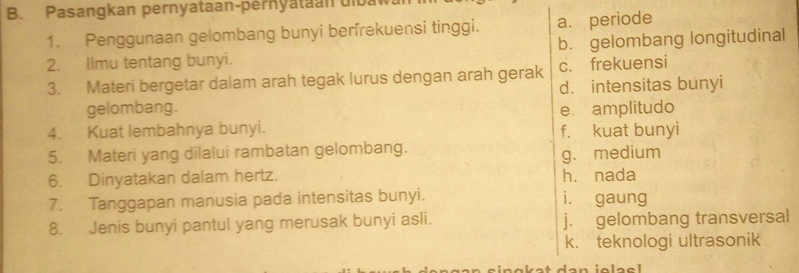 Pasangkan pernyataan-pernyataan ulbaw
1. Penggunaan gelombang bunyi berfrekuensi tinggi. a. periode
2. Ilmu tentang bunyi. b. gelombang longitudinal
3. Materi bergetar dalam arah tegak lurus dengan arah gerak c. frekuensi
d. intensitas bunyi
gelombang. e amplitudo
4. Kuat lembahnya bunyi. f. kuat bunyi
5. Materi yang dilalui rambatan gelombang.
g. medium
6. Dinyatakan dalam hertz. hé nada
7. Tanggapan manusia pada intensitas bunyi. i. gaung
8. Jenis bunyi pantul yang merusak bunyi asli. j. gelombang transversal
k. teknologi ultrasonik