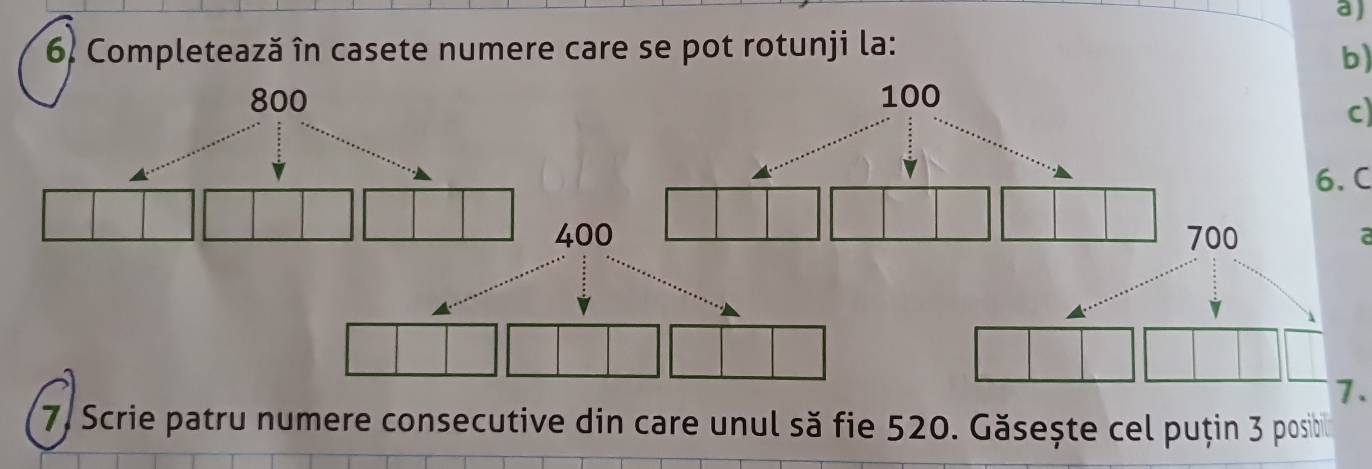 Completează în casete numere care se pot rotunji la: 
b) 
c) 
6. C 
a 
7. 
7, Scrie patru numere consecutive din care unul să fie 520. Găsește cel puțin 3 posibil