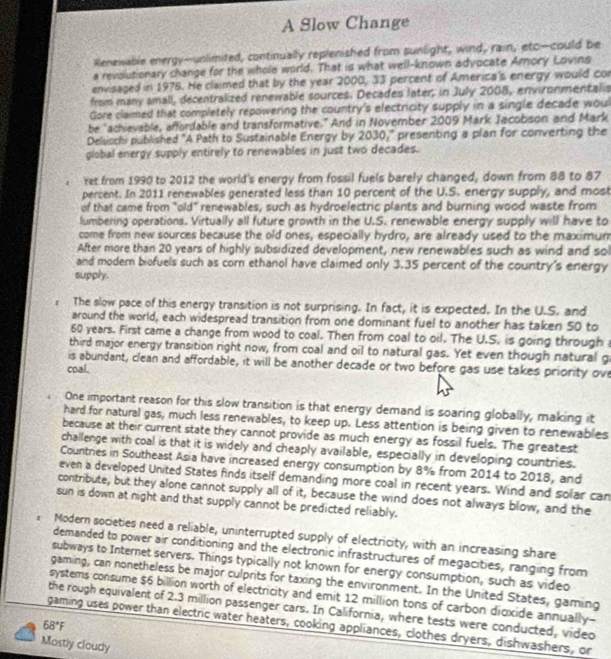 A Slow Change
Renewable energy--unlimited, continually replenished from sunlight, wind, rain, etc—could be
a revolutionary change for the whole world. That is what well-known advocate Amory Lovins
envisaged in 1976. He claimed that by the year 2000, 33 percent of America's energy would con
from many small, decentralized renewable sources. Decades later, in July 2008, environmentalis
Gore claimed that completely repowering the country's electricity supply in a single decade woul
be "achievable, affordable and transformative." And in November 2009 Mark Jacobson and Mark
Delucchi published "A Path to Sustainable Energy by 2030_t^((circ) presenting a plan for converting the
global energy supply entirely to renewables in just two decades.
ret from 1990 to 2012 the world's energy from fossil fuels barely changed, down from 88 to 87
percent. In 2011 renewables generated less than 10 percent of the U.S. energy supply, and most
of that came from "old” renewables, such as hydroelectric plants and burning wood waste from
lumbering operations. Virtually all future growth in the U.S. renewable energy supply will have to
come from new sources because the old ones, especially hydro, are already used to the maximum
After more than 20 years of highly subsidized development, new renewables such as wind and sol
and modern biofuels such as corn ethanol have claimed only 3.35 percent of the country's energy
supply.
The slow pace of this energy transition is not surprising. In fact, it is expected. In the U.S. and
around the world, each widespread transition from one dominant fuel to another has taken 50 to
60 years. First came a change from wood to coal. Then from coal to oil. The U.S. is going through 
third major energy transition right now, from coal and oil to natural gas. Yet even though natural g
is abundant, clean and affordable, it will be another decade or two before gas use takes priority ove
coal.
One important reason for this slow transition is that energy demand is soaring globally, making it
hard for natural gas, much less renewables, to keep up. Less attention is being given to renewables
because at their current state they cannot provide as much energy as fossil fuels. The greatest
challenge with coal is that it is widely and cheaply available, especially in developing countries.
Countries in Southeast Asia have increased energy consumption by 8% from 2014 to 2018, and
even a developed United States finds itself demanding more coal in recent years. Wind and solar can
contribute, but they alone cannot supply all of it, because the wind does not always blow, and the
sun is down at night and that supply cannot be predicted reliably.
Modern societies need a reliable, uninterrupted supply of electricity, with an increasing share
demanded to power air conditioning and the electronic infrastructures of megacities, ranging from
subways to Internet servers. Things typically not known for energy consumption, such as video
gaming, can nonetheless be major culprits for taxing the environment. In the United States, gaming
systems consume $6 billion worth of electricity and emit 12 million tons of carbon dioxide annually-
the rough equivalent of 2.3 million passenger cars. In California, where tests were conducted, video
68^circ)F gaming uses power than electric water heaters, cooking appliances, clothes dryers, dishwashers, or
Mostly cloudy