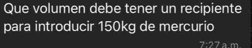 Que volumen debe tener un recipiente 
para introducir 150kg de mercurio
7:27 a m