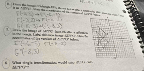 E(2,-6)
6. Draw the image of triangle EFG shown below after a rotation by 180°
it as △ ETG. State the coordinates of the vertices of AEPG ' below. 
?. Draw the image of △ EFG from #6 after a reflection 
in the x-axis. Label this new image △ EFG. State the 
coordinates of the vertices of △ EFG below. 
8. What single transformation would map △ EFG
△ E°FG° ?