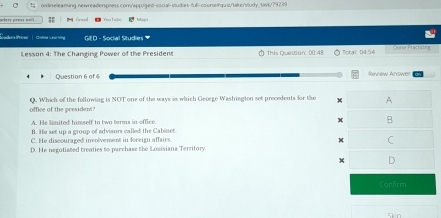 onlinellearing newreaderspress.com/app//ged-social-sudies-full-coursn/quu/taks/vtudy_task/79239
aders prev em T s Yea F alls Injri
GED - Social Studies 
Lesson 4: The Changing Power of the President Thh Queritian: 00:48 Total: 04.54 Done Practicing
Question 6 of 6
office of the president Q. Which of the following is NOT one of the ways in which Geoege Washington set precedents for the A
A. He limited himself to two terms in office B
B. He set up a group of advisors called the Cabiaet
C. He discouraged inolvement in foreign affairs. x C
D. He negutiated treaties to purchase the Losisiana Territory.
+ D
Can5rm
5kn