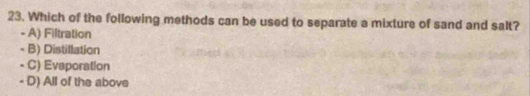 Which of the following methods can be used to separate a mixture of sand and salt?
- A) Filtration
- B) Distillation
- C) Evaporation
- D) All of the above
