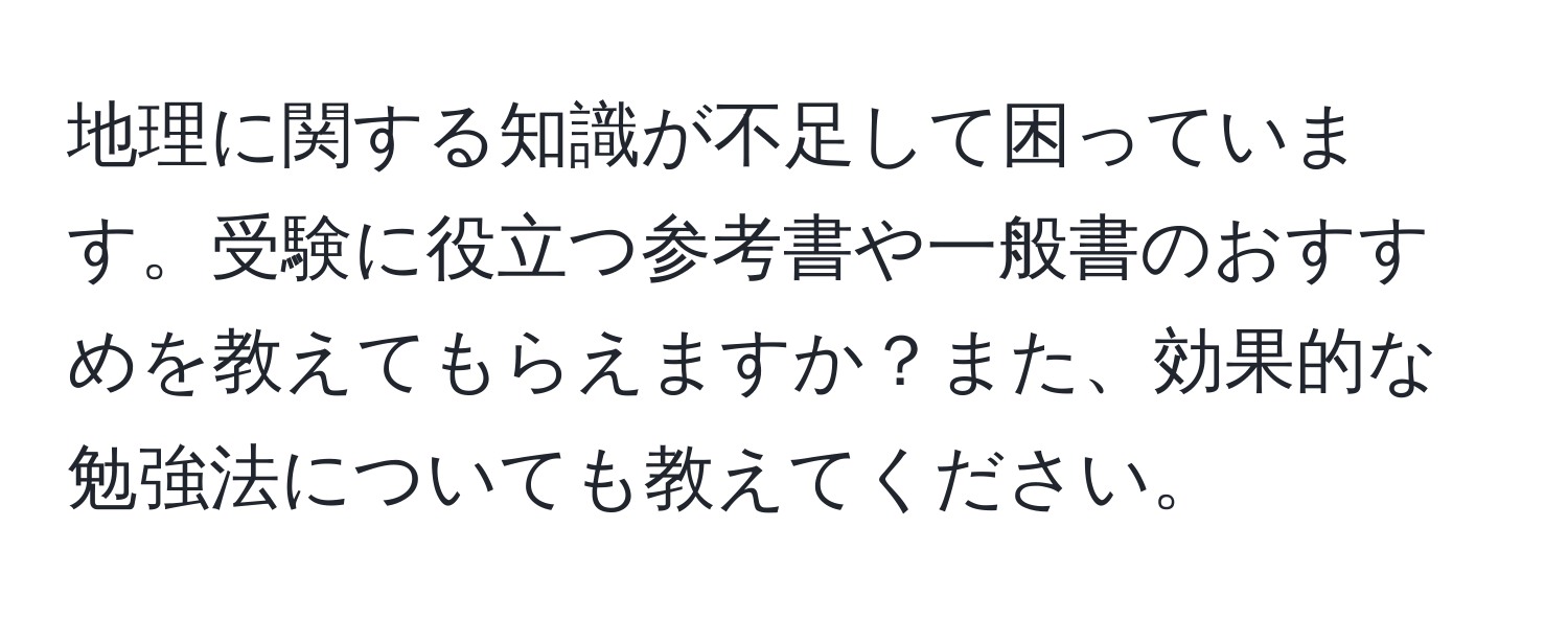 地理に関する知識が不足して困っています。受験に役立つ参考書や一般書のおすすめを教えてもらえますか？また、効果的な勉強法についても教えてください。