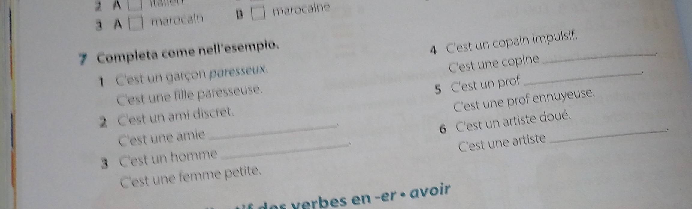 A 
3 A marocain B / marocaine 
_ 
7 Completa come nell'esempio. 
4 C'est un copain impulsif. 
1 C'est un garçon paresseux. 
C'est une copine 
_、 
C'est une fille paresseuse. 
5 C'est un prof 
C'est une prof ennuyeuse. 
2 C'est un ami discret. 
C'est une amie _、 
6 C'est un artiste doué. 
_、 
3 C'est un homme _、 
C'est une artiste 
C'est une femme petite. 
or r es en -er · avoir