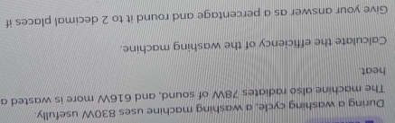 During a washing cycle, a washing machine uses 830W usefully. 
The machine also radiates 78W of sound, and 616W more is wasted a 
heat. 
Calculate the efficiency of the washing machine. 
Give your answer as a percentage and round it to 2 decimal places if