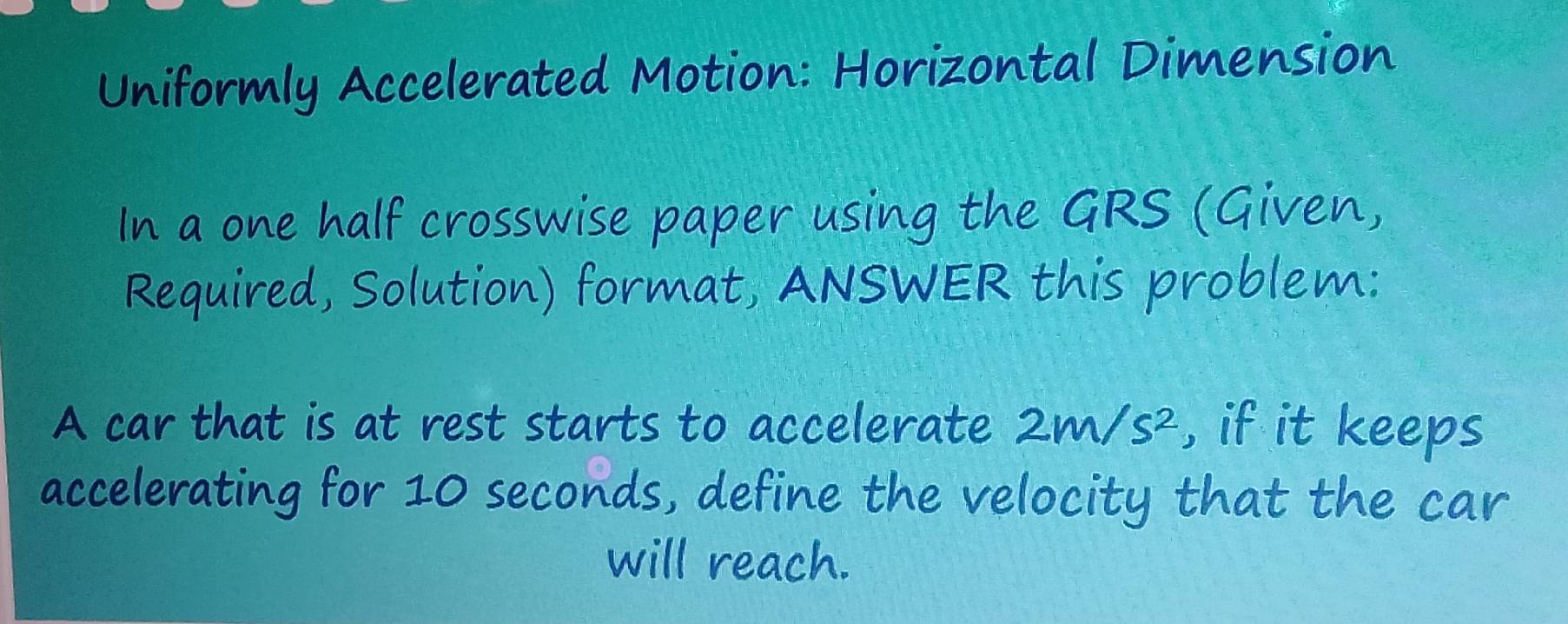 Uniformly Accelerated Motion: Horizontal Dimension 
In a one half crosswise paper using the GRS (Given, 
Required, Solution) format, ANSWER this problem: 
A car that is at rest starts to accelerate 2m/s^2 , if it keeps 
accelerating for 10 seconds, define the velocity that the car 
will reach.