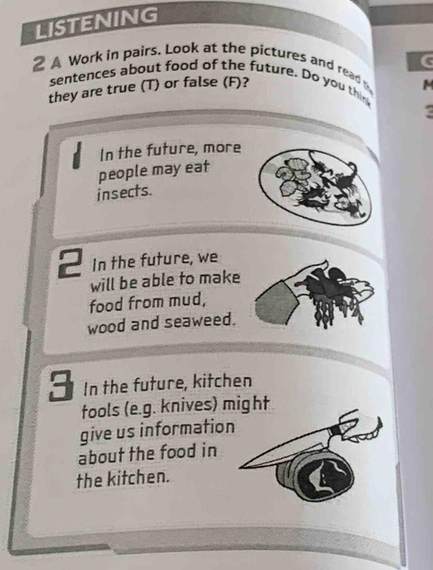 LISTENING 
2 A Work in pairs. Look at the pictures and read C 
sentences about food of the future. Do you thin 
they are true (T) or false (F)? M 
In the future, more 
people may eat 
insects. 
2 In the future, we 
will be able to make 
food from mud, 
wood and seaweed. 
3 In the future, kitchen 
tools (e.g. knives) might 
give us information 
about the food in 
the kitchen.