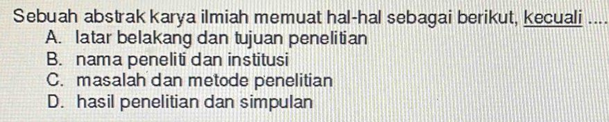 Sebuah abstrak karya ilmiah memuat hal-hal sebagai berikut, kecuali ..
A. latar belakang dan tujuan penelitian
B. nama peneliti dan institusi
C. masalah dan metode penelitian
D. hasil penelitian dan simpulan