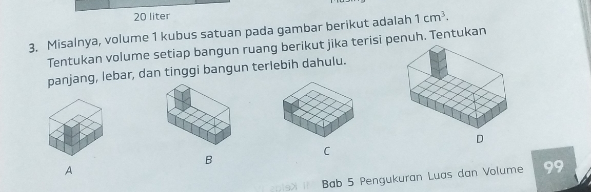 20 liter
3. Misalnya, volume 1 kubus satuan pada gambar berikut adalah 1cm^3. 
Tentukan volume setiap bangun ruang berikut jika terisi penuh. Tentukan 
panjang, lebar, dan tinggi bangun terlebih dahulu. 
C 
B 
A 
Bab 5 Pengukuran Luas dan Volume