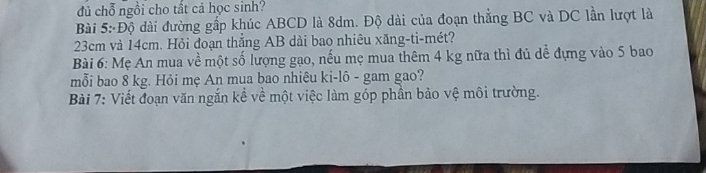 dủ chỗ ngồi cho tất cả học sinh? 
Bài 5: Độ dài đường gấp khúc ABCD là 8dm. Độ dài của đoạn thẳng BC và DC lần lượt là
23cm và 14cm. Hỏi đoạn thắng AB dài bao nhiêu xăng-ti-mét? 
Bài 6: Mẹ An mua về một số lượng gạo, nếu mẹ mua thêm 4 kg nữa thì đủ dể đựng vào 5 bao 
mỗi bao 8 kg. Hỏi mẹ An mua bao nhiêu ki-lô - gam gao? 
Bài 7: Viết đoạn văn ngắn kể về một việc làm góp phần bảo vệ môi trường.