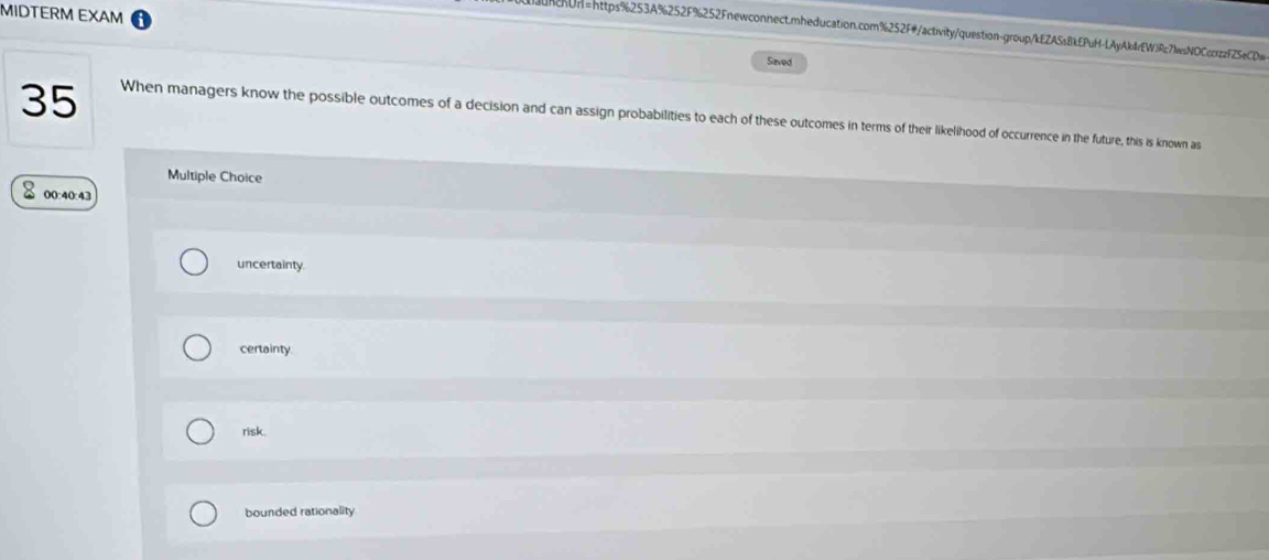 MIDTERM EXAM
ncUn=https%253A%252F%252Fnewconnect.mheducation.com%252F#/activity/question-group/kEZA5sBkEPuH-LAyAk4rEWJRc71sNOCcczzF25eCDw
Saved
35 When managers know the possible outcomes of a decision and can assign probabilities to each of these outcomes in terms of their likelihood of occurrence in the future, this is known as
Multiple Choice
00:40:43
uncertainty.
certainty
risk.
bounded rationality