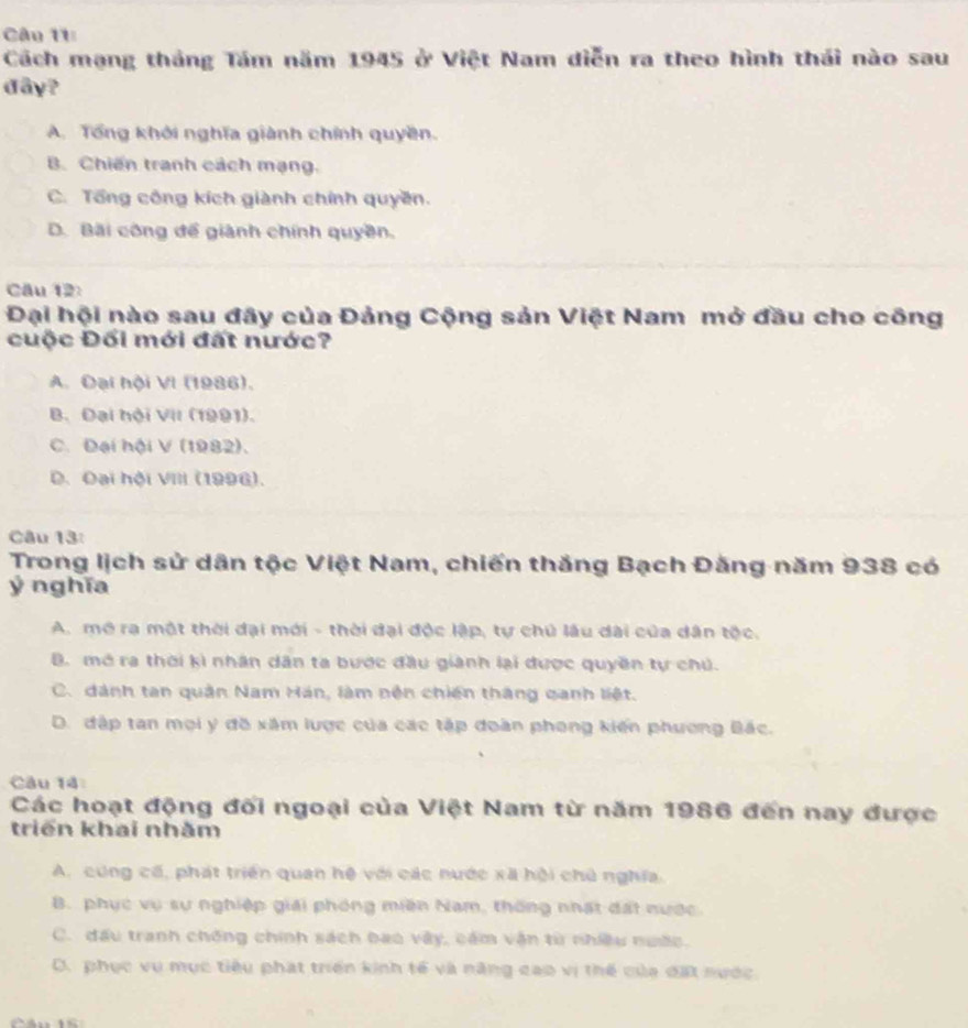 Cách mạng tháng Tám năm 1945 ở Việt Nam diễn ra theo hình thái nào sau
đây?
A. Tổng khởi nghĩa giành chính quyền.
B. Chiến tranh cách mạng.
C. Tổng công kích giành chính quyền.
D. Bãi công để giành chính quyền.
Câu 12:
Đại hội nào sau đây của Đảng Cộng sản Việt Nam mở đầu cho công
cuộc Đối mới đất nước?
A. Đại hội VI (1986),
B. Đại hội VII (1991).
C. Đại hội V (1982).
D. Đại hội VIII (1996).
Câu 13:
Trong lịch sử dân tộc Việt Nam, chiến thắng Bạch Đằng năm 938 có
ý nghĩa
A. mô ra một thời đại mới - thời đại độc lập, tự chủ lâu dài của dân tộc.
B. mở ra thời kì nhân dân ta bược đầu giành lại được quyền tự chú.
C. dánh tan quân Nam Hán, làm nền chiến thắng qanh liệt.
D. đập tan mọi ý đồ xâm lược của các tập đoàn phong kiến phương Bắc.
Câu 14
Các hoạt động đối ngoại của Việt Nam từ năm 1986 đến nay được
triển khai nhằm
A. cung cố, phát triển quan hệ với các nước xã hội chủ nghĩa.
B. phục vụ sự nghiệp giải phóng miền Nam, thống nhất đất nước.
C. đấu tranh chống chính sách bao vây, cám vận từ nhiều nước.
D. phục vụ mục tiêu phát triển kinh tế và năng cao vị thế của đặt nước