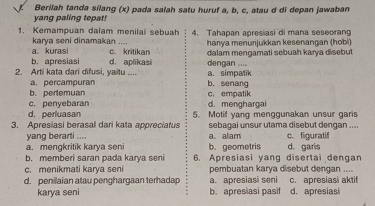 Berilah tanda silang (x) pada salah satu huruf a, b, c, atau d di depan jawaban
yang paling tepat!
1. Kemampuan dalam menilai sebuah 4. Tahapan apresiasi di mana seseorang
karya seni dinamakan ....
hanya menunjukkan kesenangan (hobi)
a. kurasi c. kritikan dalam mengamati sebuah karya disebut
b. apresiasi d. aplikasi dengan ....
2. Arti kata dari difusi, yaitu .... a. simpatik
a. percampuran b. senang
b. pertemuan c. empatik
c. penyebaran d. menghargai
d. perluasan 5. Motif yang menggunakan unsur garis
3. Apresiasi berasal dari kata appreciatus sebagai unsur utama disebut dengan ....
yang berarti .... a. alam c. figuratif
a. mengkritik karya seni b. geometris d. garis
b. memberi saran pada karya seni 6. Apresiasi yang disertai dengan
c. menikmati karya seni pembuatan karya disebut dengan ....
d. penilaian atau penghargaan terhadap a. apresiasi seni c. apresiasi aktif
karya seni b. apresiasi pasif d. apresiasi