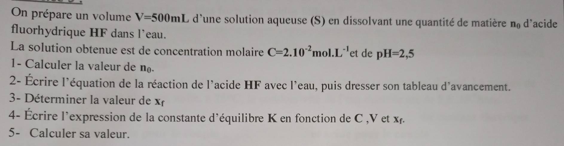 On prépare un volume V=500mL L d'une solution aqueuse (S) en dissolvant une quantité de matière n_0 ( dacide 
fluorhydrique HF dans l’eau. 
La solution obtenue est de concentration molaire C=2.10^(-2)mol.L^(-1) et de pH=2,5
1- Calculer la valeur de n. 
2- Écrire l'équation de la réaction de l'acide HF avec l’eau, puis dresser son tableau d'avancement. 
3- Déterminer la valeur de x
4- Écrire l'expression de la constante d'équilibre K en fonction de C , V et xỉ. 
5- Calculer sa valeur.