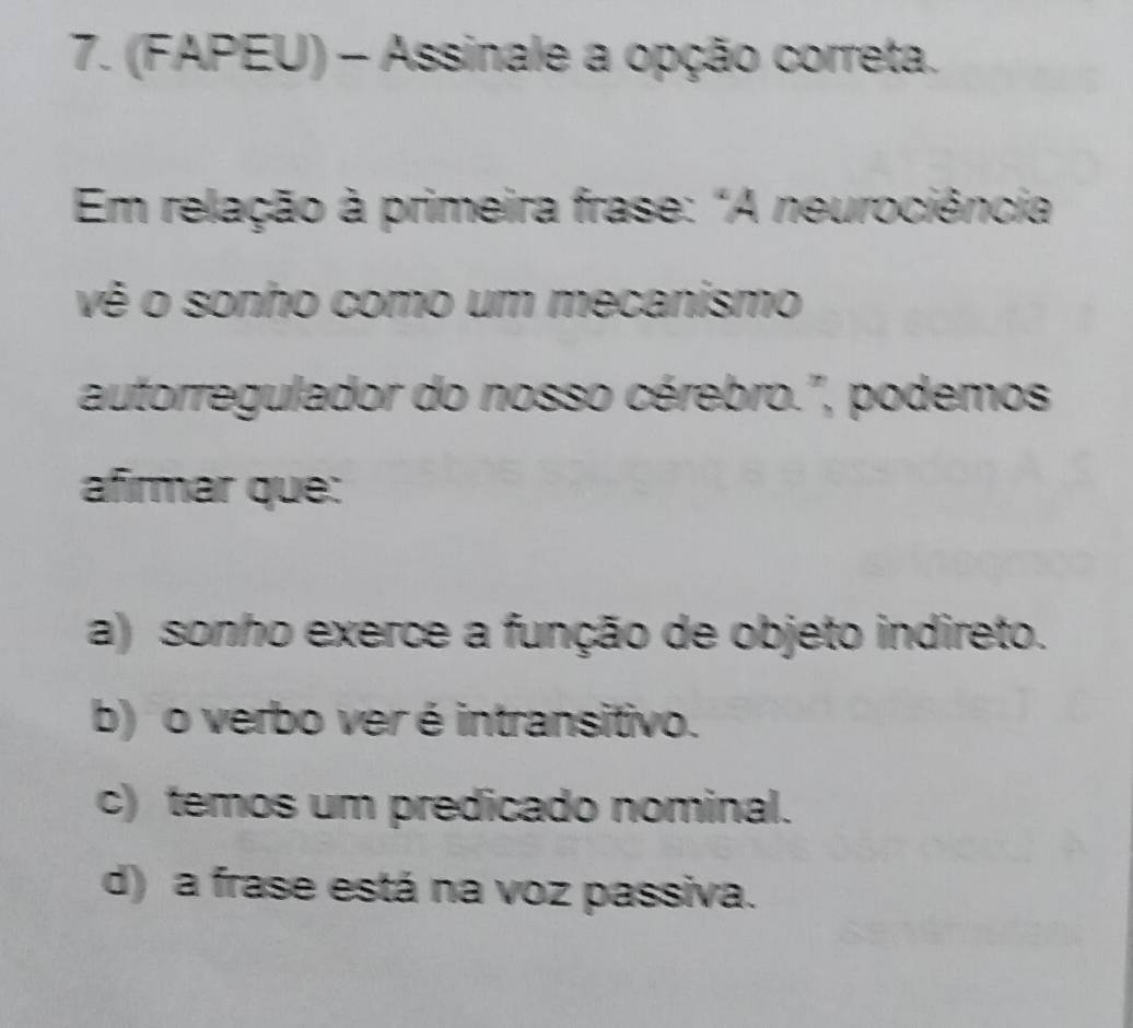 (FAPEU) - Assinale a opção correta.
Em relação à primeira frase: "A neurociência
vê o sonho como um mecanismo
autorregulador do nosso cérebro.", podemos
afirmar que:
a) sonho exerce a função de objeto indireto.
b) o verbo ver é intransitivo.
c) temos um predicado nominal.
d) a frase está na voz passiva.