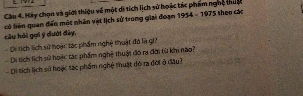 1972 
Câu 4. Hãy chọn và giới thiệu về một di tích lịch sử hoặc tác phẩm nghệ thuật 
có liên quan đến một nhân vật lịch sử trong giai đoạn 1954-1975 theo các 
câu hỏi gợi ý dưới đây. 
- Di tích lịch sử hoặc tác phẩm nghệ thuật đó là gì? 
- Di tích lịch sử hoặc tác phẩm nghệ thuật đó ra đời từ khi nào? 
- Di tích lịch sử hoặc tác phẩm nghệ thuật đó ra đời ở đâu?