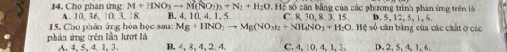 Cho phản ứng: M+HNO_3to M(NO_3)_3+N_2+H_2O 9. Hệ số cân bằng của các phương trình phản ứng trên là
A. 10, 36, 10, 3, 18. B. 4, 10, 4, 1, 5. C. 8, 30, 8, 3, 15. D. 5, 12, 5, 1, 6.
15. Cho phản ứng hóa học sau: Mg+HNO_3to Mg(NO_3)_2+NH_4NO_3+H_2O. Hệ số cân bằng của các chất ở các
phản ứng trên lần lượt là
A. 4, 5, 4, 1, 3 B. 4, 8, 4, 2, 4. C. 4, 10, 4, 1, 3. D. 2, 5, 4, 1, 6.