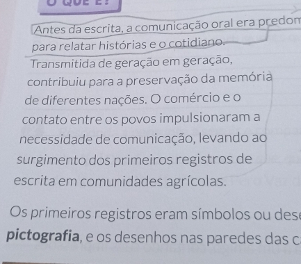 Antes da escrita, a comunicação oral era predom 
para relatar histórias e o cotidiano. 
Transmitida de geração em geração, 
contribuiu para a preservação da memória 
de diferentes nações. O comércio e o 
contato entre os povos impulsionaram a 
necessidade de comunicação, levando ao 
surgimento dos primeiros registros de 
escrita em comunidades agrícolas. 
Os primeiros registros eram símbolos ou dese 
pictografia, e os desenhos nas paredes das c