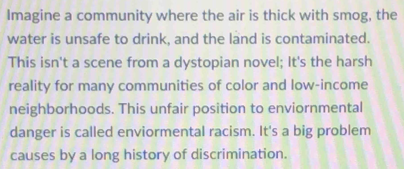 Imagine a community where the air is thick with smog, the 
water is unsafe to drink, and the land is contaminated. 
This isn't a scene from a dystopian novel; It's the harsh 
reality for many communities of color and low-income 
neighborhoods. This unfair position to enviornmental 
danger is called enviormental racism. It's a big problem 
causes by a long history of discrimination.