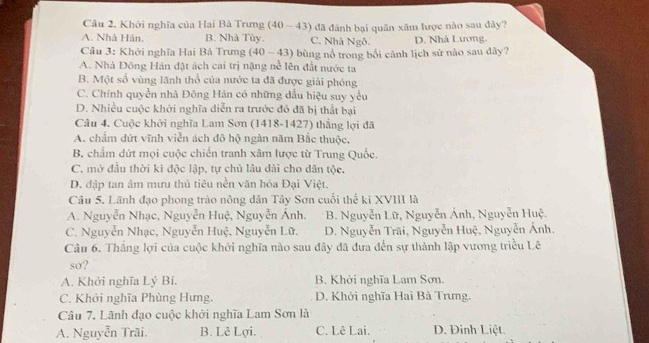 Khởi nghĩa của Hai Bà Trưng (40 - 43) đã đánh bại quân xâm lược nào sau đây?
A. Nhà Hán. B. Nhà Tùy. C. Nhà Ngô. D. Nhà Lương.
Cầu 3: Khởi nghĩa Hai Bà Trưng (40-43) 0 bùng nổ trong bối cảnh lịch sử nào sau đây?
A. Nhà Đông Hán đặt ách cai trị nặng nề lên đất nước ta
B. Một số vùng lãnh thổ của nước ta đã được giải phóng
C. Chính quyền nhà Đông Hán có những dấu hiệu suy yếu
D. Nhiều cuộc khởi nghĩa diễn ra trước đó đã bị thất bại
Câu 4. Cuộc khởi nghĩa Lam Sơn (1418-1427) thắng lợi đã
A. chẩm dứt vĩnh viễn ách đô hộ ngàn năm Bắc thuộc.
B. chấm dứt mọi cuộc chiến tranh xâm lược từ Trung Quốc.
C. mở đầu thời kì độc lập, tự chủ lâu dài cho dân tộc.
D. đập tan âm mưu thủ tiêu nền văn hóa Đại Việt.
Câu 5. Lãnh đạo phong trào nông dân Tây Sơn cuối thế ki XVIII là
A. Nguyễn Nhạc, Nguyễn Huệ, Nguyễn Ánh. B. Nguyễn Lữ, Nguyễn Ánh, Nguyễn Huệ.
C. Nguyễn Nhạc, Nguyễn Huệ, Nguyễn Lữ. D. Nguyễn Trãi, Nguyễn Huệ, Nguyễn Ánh.
Câu 6. Thắng lợi của cuộc khởi nghĩa nào sau đây đã đưa đến sự thành lập vương triều Lê
sσ?
A. Khởi nghĩa Lý Bí. B. Khởi nghĩa Lam Sơn.
C. Khởi nghĩa Phùng Hưng. D. Khởi nghĩa Hai Bà Trưng.
Câu 7. Lãnh đạo cuộc khởi nghĩa Lam Sơn là
A. Nguyễn Trãi. B. Lê Lợi. C. Lê Lai. D. Đinh Liệt.