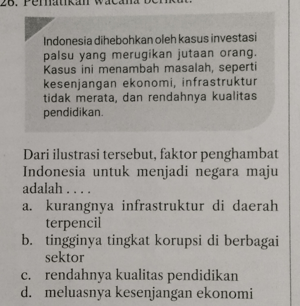 Pernatikan wacana ben
Indonesia dihebohkan oleh kasus investasi
palsu yang merugikan jutaan orang.
Kasus ini menambah masalah, seperti
kesenjangan ekonomi, infrastruktur
tidak merata, dan rendahnya kualitas
pendidikan.
Dari ilustrasi tersebut, faktor penghambat
Indonesia untuk menjadi negara maju
adalah . . . .
a. kurangnya infrastruktur di daerah
terpencil
b. tingginya tingkat korupsi di berbagai
sektor
c. rendahnya kualitas pendidikan
d. meluasnya kesenjangan ekonomi